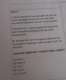 Soru 5
1. Cisim noktasal bir parçacık gibi ele alınırsa,
cismin dengede olması için ona etki eden
kuvvetlerin bileşkelerinin sıfır olması gerekir.
II. Newton'un 1. yasasına göre bir cisme etki
eden kuvvetlerin bileşkesi sıfır ise cisim
hareketsizdir.
III. Boyutlu bir cismin dengede olabilmesi için
herhangi bir başlangıç noktasına göre tork sıfır
olmalıdır.
yukarıdaki bilgilerden hangileri doğru olabilir?
A) Yalnız I
B) Yalnız II
C) I ve Il
D) I ve Ill
E) I, II ve III