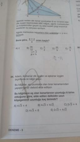 v/w
B
C
Şekilde verilen dik kenar uzunlukları 9 ve 12 birim olan
dik üçgen biçimindeki ABC kâğıdı, ağırlık merkezinden
ve köşelerinden geçen üç adet kesikli çizgi boyunca
kesilerek üç parçaya ayrılıyor.
Buna göre, y + z
X
A) 2
Ağırlık merkezinin kenarlara olan uzaklıkları x, y ve z
birimdir.
y
B)
L
DENEME-3
A) 4√3+ 4
oranı kaçtır?
35
12
4= 3
2=4
6
D)
34. Adem, ikizkenar dik üçgen ve eşkenar üçgen
biçiminde iki kâğıt alıyor.
20
9
3-4
Bu kâğıtlar, eş uzunlukta olan birer kenarlarından
yapıştırılıp bir deltoid elde ediliyor.
D) 4√3 + 6
Bu kâğıtların eş olan kenarlarının uzunluğu 8 birim
olduğuna göre, elde edilen deltoidin uzun
köşegeninin uzunluğu kaç birimdir?
B) 4√3+ 4√2
E)
18
5
E) 2√3+ 4√2
veriln
Lam
Cub
Uzu
C) 2√3+ 4
PI
bir
A)
36.