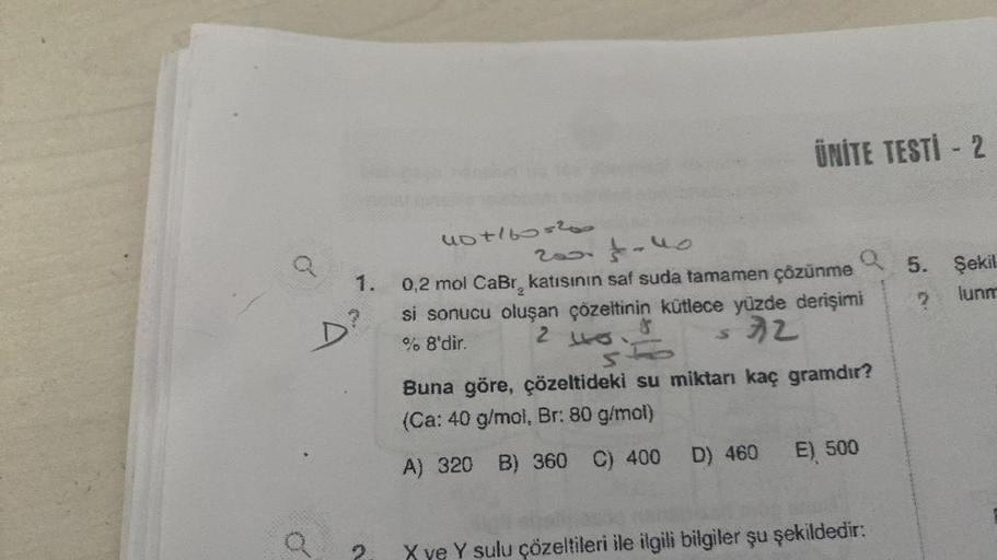 o
40+160=200
2001-40
1. 0,2 mol CaBr, katısının saf suda tamamen çözünme
9
si sonucu oluşan çözeltinin kütlece yüzde derişimi
% 8'dir.
2
32
$
ÜNİTE TESTİ - 2
S
Q
st
Buna göre, çözeltideki su miktarı kaç gramdır?
(Ca: 40 g/mol, Br: 80 g/mol)
A) 320 B) 360 C