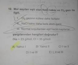 12. Mol sayıları eşit olan Nac) katısı ve Cl₂ gazı ile
ilgili,
L
Cl₂ gazının kütlesi daha fazladır.
NaCl katısı daha fazla atom içerir.
111. Normal koşullardaki eşit hacim kaplarlar.
yargılarından hangileri doğrudur?
(Na 23 g/mol, Cl = 35 g/mol)
1.
A) Yalnız I
B) Yalnız II
D) I ve III
C) I ve II
E) I, II ve III