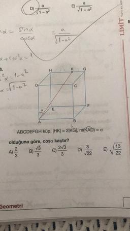 nd= sind
gosa
x + cos²x = 1
3.
5²x=1-9²
D)
d
A) ²/1/2 B)
Geometri
D
1-a²
81
A
√3
3
H
E
11-a²
E)
C).
K
C
B
ABCDEFGH küp, |HK| = 2|KG|, m(KAD) = a
olduğuna göre, cosa kaçtır?
2√3
3
a
1 + a²
G
D)
LL
F
3
√22
E)
YAYINLARE
LİMİT
13
V 22