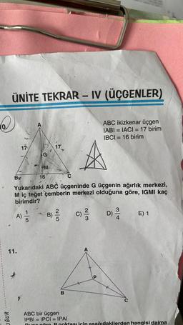 ÜNİTE TEKRAR - IV (ÜÇGENLER)
Q
ABC ikizkenar üçgen
IABI= IACI = 17 birim
IBCI=16 birim
UĞUR
By
17
11.
A) //
115
A
C
Yukarıdaki ABC üçgeninde G üçgenin ağırlık merkezi,
M iç teğet çemberin merkezi olduğuna göre, IGMI kaç
birimdir?
G
M
16
177
B)
2|5
B
2/3
D)
3
E) 1
ABC bir üçgen
IPBI = IPCI= IPAI
Buna göre P noktası için aşağıdakilerden hangisi daima