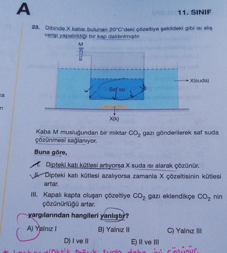 ca
n
A
JABU 11. SINIF
23. Dibinde X katısı bulunan 20°C'deki çözeltiye şekildeki gibi isi alış
verişi yapabildiği bir kap daldırılmıştır.
M
Saf su
X(k)
Kaba M musluğundan bir miktar CO2 gazı gönderilerek saf suda
çözünmesi sağlanıyor.
→→X(suda)
Buna göre,