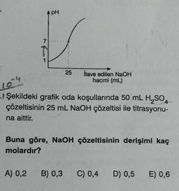 7
1
A) 0,2
PH
25
İlave edilen NaOH
hacmi (mL)
10-4
- Şekildeki grafik oda koşullarında 50 mL H₂SO4
çözeltisinin 25 mL NaOH çözeltisi ile titrasyonu-
na aittir.
Buna göre, NaOH çözeltisinin derişimi kaç
molardır?
B) 0,3 C) 0,4
D) 0,5 E) 0,6