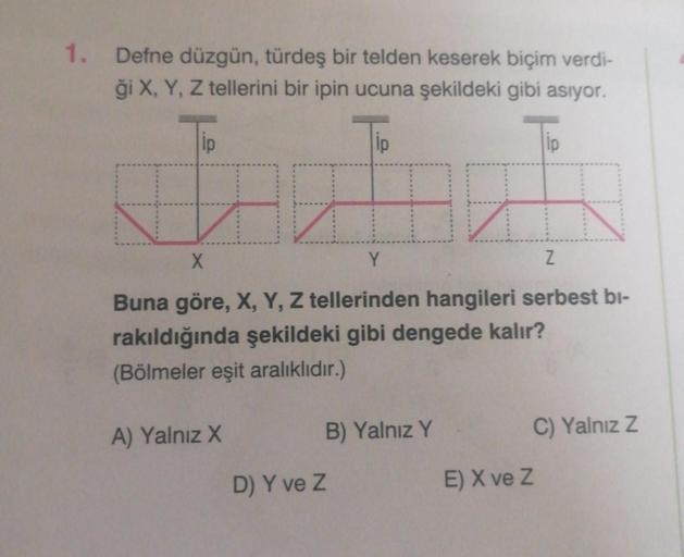 1. Defne düzgün, türdeş bir telden keserek biçim verdi-
ği X, Y, Z tellerini bir ipin ucuna şekildeki gibi asıyor.
Tip
Tip
A) Yalnız X
X
Y
Buna göre, X, Y, Z tellerinden hangileri serbest bi-
rakıldığında şekildeki gibi dengede kalır?
(Bölmeler eşit aralık