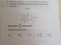 10. Ağırlıkları sırasıyla Px ve Py olan düzgün ve türdeş X ve
Y levhaları birleştirilip asıldığında şekildeki gibi denge-
de kalıyor.
Buna göre,
Px
Py
(Bölmeler eşit aralıklıdır.)
113
A) 1/2
X
oranı kaçtır?
B) = /2
C) 1
Y
D) 9/0
n
4/3