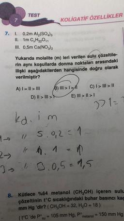 7.
TEST
I. 0,2m Al₂(SO4)3
II. 1m C₂H₂2O11
III. 0,5m Ca(NO3)2
Yukarıda molalite (m) leri verilen sulu çözeltile-
rin aynı koşullarda donma noktaları arasındaki
ilişki aşağıdakilerden hangisinde doğru olarak
verilmiştir?
A) | = || > III
D) II > III >
KOLİGATİF ÖZELLİKLER
kd.im
1-
1/ 5.0,2 = 1
4 A. 1
2-
= 1
34 3.0,5 = 1,5
(t°C 'de Po
B) III >1=1 C) | > ||| > ||
E) III >> I
221=
8. Kütlece %64 metanol (CH₂OH) içeren sulu
maxçözeltinin t°C sıcaklığındaki buhar basıncı kaç
mm Hg 'dir? (CH₂OH = 32, H₂O = 18)
su
105 mm Hg, Pº
metanol = 150 mm Hg