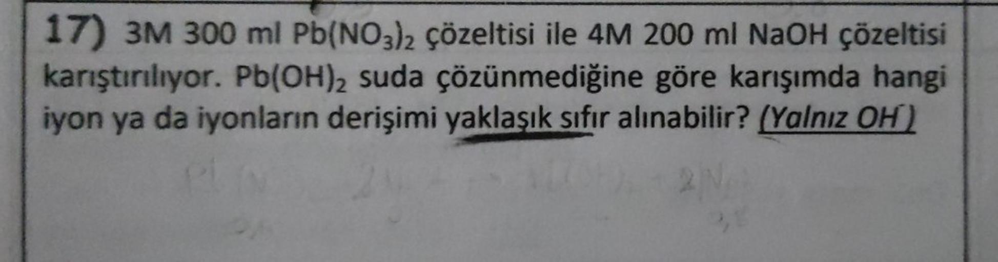 17) 3M 300 ml Pb(NO3)2 çözeltisi ile 4M 200 ml NaOH çözeltisi
karıştırılıyor. Pb(OH)2 suda çözünmediğine göre karışımda hangi
iyon ya da iyonların derişimi yaklaşık sıfır alınabilir? (Yalnız OH)
Pl
2N