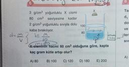 d=3
6
3 g/cm³ yoğunluklu X cismi
80 cm³ seviyesine kadar
2 g/cm³ yoğunluklu sıvıyla dolu
100
kaba bırakılıyor.
3- m
60
m=180
X cisminin hacmi 60 cm³ olduğuna göre, kapta
kaç gram kütle artışı olur?
A) 80
B) 100 C) 120
80
D) 180 E) 200
8
Tas
d₁
dol
ve
leri
SIV
A)