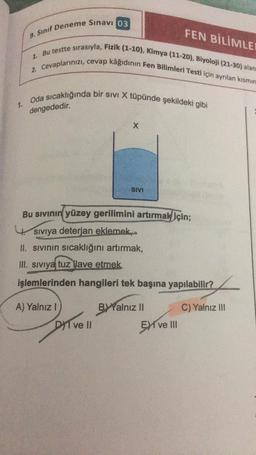 1.
FEN BİLİMLER
9. Sınıf Deneme Sınavı 03
2. Cevaplarınızı, cevap kâğıdının Fen Bilimleri Testi için ayrılan kısmın
1. Bu testte sırasıyla, Fizik (1-10), Kimya (11-20), Biyoloji (21-30) alan
Oda sıcaklığında bir sivi X tüpünde şekildeki gibi
dengededir.
A) Yalnız I
X
Bu sıvının yüzey gerilimini artırmak için;
Siviya deterjan eklemek,
II. sıvının sıcaklığını artırmak,
III. Siviya tuz lave etmek
işlemlerinden hangileri tek başına yapılabilir?
DI ve Il
SIVI
BY Yalnız II
EXI ve III
C) Yalnız III