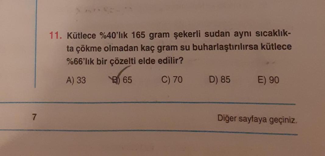 7
An
11. Kütlece %40'lık 165 gram şekerli sudan aynı sıcaklık-
ta çökme olmadan kaç gram su buharlaştırılırsa kütlece
%66'lık bir çözelti elde edilir?
A) 33
B65
C) 70 D) 85
E) 90
Diğer sayfaya geçiniz.