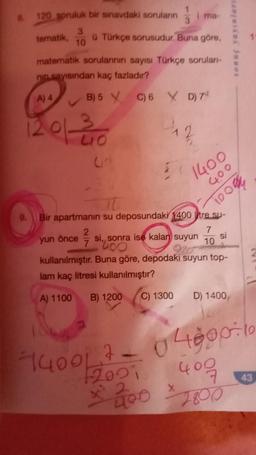 8.
1
120 spruluk bir sınavdaki soruların i ma-
3
9.
tematik, ü Türkçe sorusudur. Buna göre,
3
10
matematik sorularının sayısı Türkçe soruları-
nin sayısından kaç fazladır?
A) 4
B) 5 C) 6 X D) 7¹
12 01 20
yun önce
Bir apartmanın su deposundaki 1400 litre su-
7
si,, sonra ise kalan suyun 10
400
kullanılmıştır. Buna göre, depodaki suyun top-
lam kaç litresi kullanılmıştır?
A) 1100
B) 1200
2²77
12
1400
400
10004
X
si
sonuç yayınları
C) 1300 D) 1400,
140017-048906
2021 409
X 200
2800
43