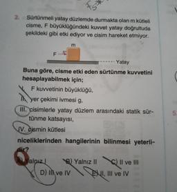 2.
For
Sürtünmeli yatay düzlemde durmakta olan m kütleli
cisme, F büyüklüğündeki kuvvet yatay doğrultuda
şekildeki gibi etki ediyor ve cisim hareket etmiyor.
F
dir?
Buna göre, cisme etki eden sürtünme kuvvetini
hesaplayabilmek için;
F kuvvetinin büyüklüğü,
yer çekimi ivmesi g,
alpiz
m
III. cisimlerle yatay düzlem arasındaki statik sür-
tünme katsayısı,
JV. cismin kütlesi
niceliklerinden hangilerinin bilinmesi yeterli-
Yatay
B) Yalnız II
D) Il ve IV
C) II ve III
EXI, III ve IV
5.