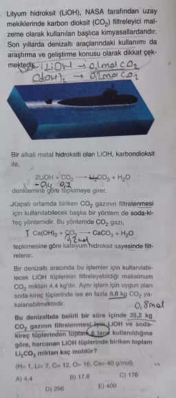 Lityum hidroksit (LiOH), NASA tarafından uzay
mekiklerinde karbon dioksit (CO₂) filtreleyici mal-
zeme olarak kullanılan başlıca kimyasallardandır.
Son yıllarda denizaltı araçlarındaki kullanımı da
araştırma ve geliştirme konusu olarak dikkat çek-
mektedi
jalmal co₂
CaOH)₂ → Ormaco₂
Bir alkali metal hidroksiti olan LiOH, karbondioksit
ile,
2LIOH + CO₂
- 014 02
denklemine göre tepkimeye girer.
Kapalı ortamda biriken CO₂ gazının filtrelenmesi
için kullanılabilecek başka bir yöntem de soda-ki-
teç yöntemidir. Bu yöntemde CO2 gazi,
J Ca(OH)₂ + O2
CaCO3 + H₂O
12 mel
tepkimesine göre kalsiyum hidroksit sayesinde filt-
relenir.
S
₂CO3 + H₂O
Bir denizaltı aracında bu işlemler için kullanılabi-
lecek LiOH tüplerinin filtreleyebildiği maksimum
CO₂ miktarı 4,4 kg'dır. Aynı işlem için uygun olan
soda-kireç tüplerinde ise en fazla 8,8 kg CO₂ ya-
kalanabilmektedir.
0,8mal
Bu denizaltıda belirli bir süre içinde 35,2 kg
CO₂ gazının filtrelenmesi için LIOH ve soda-
kireç tüplerinden toplam 6 tane kullanıldığına
göre, harcanan LiOH tüplerinde biriken toplam
Li₂CO3 miktarı kaç moldür?
(H= 1, Li= 7, C= 12, O= 16, Ca= 40 g/mol)
A) 4,4
B) 17,6
C) 176
D) 296
E) 400