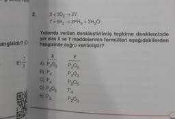 angisidir? (0:
E) 1/3
2. X+30₂ → 2Y
Y + 6H₂ → 2PH3 + 3H₂O
Yukarıda verilen denkleştirilmiş tepkime denkleminde
yer alan X ve Y maddelerinin formülleri aşağıdakilerden
hangisinde doğru verilmiştir?
X
A) P₂03
B) P4
C) P4
D) P₂03 P4
E) P2
Y
P₂05
P₂03
P₂05
P₂03