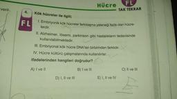 veril-
4. Kök hücreler ile ilgili;
FL
Hücre
1. Embriyonik kök hücreler farklılaşma yeteneği fazla olan hücre-
lerdir.
II. Alzheimer, lösemi, parkinson gibi hastalıkların tedavisinde
kullanılabilmektedir.
D) I, II ve III
FL
TAK TEKRAR
III. Embriyonal kök hücre DNA'ları birbirinden farklıdır.
IV. Hücre kültürü çalışmalarında kullanılırlar.
ifadelerinden hangileri doğrudur?
A) I ve II
B) I ve III
E) I, II ve IV
C) II ve III