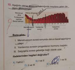 10. Aşağıda uterus duvarının kalınlığında meydana gelen de-
ğişim gösterilmiştir.
Uterus döngüsü olanl
Menstrual
akış
Fonksiyonel
katman
Bazal katman
5 7 9 11 13 15 17 19 21 23 25 27
Salgılama
evresi
Menstruasyon Yenilenme
evresi
evresi
Buna göre,
1. Menstruasyon evresi sonunda uterus bazal kalınlığına
ulaşır.
II. Yenilenme evresini progesteron hormonu başlatır.
III. Salgılama evresi gebeliğe bağlı olarak uzar.
ifadelerinden hagileri doğrudur?
A) Yalnız I
D) II ve III
B) I ve II
O
E) I, ve III
I ve III