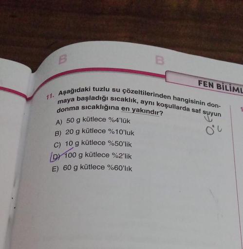 B
A) 50 g kütlece %4'lük
B) 20 g kütlece %10'luk
C) 10 g kütlece %50'lik
D) 100 g kütlece %2'lik
E) 60 g kütlece %60'lık
FEN BİLİML
11. Aşağıdaki tuzlu su çözeltilerinden hangisinin don-
maya başladığı sıcaklık, aynı koşullarda saf suyun
donma sıcaklığına