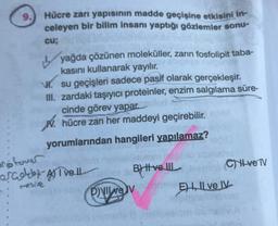 9.
Hücre zarı yapısının madde geçişine etkisini in-
celeyen bir bilim insanı yaptığı gözlemler sonu-
cu;
yağda çözünen moleküller, zarın fosfolipit taba-
kasını kullanarak yayılır.
L
H. su geçişleri sadece pasif olarak gerçekleşir.
III. zardaki taşıyıcı proteinler, enzim salgılama süre-
cinde görev yapar. pulud
hücre zarı her maddeyi geçirebilir.
yorumlarından hangileri yapılamaz?
or fover
orcokb-A) Tvell
mesive
B) Hve
PILEV
8 hetlux
CH-ve TV
E), Il ve IV