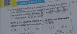 KAZANIM TESTI 6
14. Organik bir bileşiğin 0,4 molü benzen sivisinda mole-
küler hâlde tamamen çözünüyor. Elde edilen çözeltinin
kaynamaya başlama sıcaklığı saf benzeninkinden 20,8
°C daha yüksek olarak ölçülüyor.
Buna göre organik bileşik kaç kg benzen SIVISında
çözünmüştür? (Benzen için K: 2,6 °C/m)
A) 20
C) 12
D) 8
B) 16
E) 4
0,4 =8
18. A