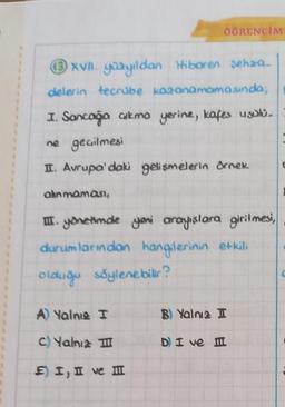 13 xvII. yüzyıldan Hiboren Sehaa_
delerin tecrübe kazanamamasında;
I. Sancağa çıkma yerine, kafes usulü
ne geçilmesi
II. Avrupa'daki gelişmelerin örnek
alınmaması,
ÖĞRENCİM
III. yönetimde yeni arayışlara girilmesi,
durumlarından hangilerinin etkili
olduğu söylenebilir?
A) Yalnıs I
c) Yalnız III
E) I, II ve I
B) Yalnız I
D) I ve II