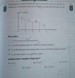 Bir kaptaki sivi, birim zamanda eşit isi veren bir isitici ile sürekli ise
tıldığında sıvı kütlesinin zamanla değişim grafiği şekildeki gibi oluyor.
0
Sivi kütlesi
K
t₁
L
M
Buna göre,
bir karışımdır.
1. t= 0 anında sıvı bir karışımdır.
D) I ve Ill
t
N
Zaman
II. L ve N bölgelerinde en az bir sıvı kaynamaktadır.
III. K ve M bölgelerinde kapta kalan sıvının özkütlesi değişmektedir.
IV. 14
anında kapta en az bir sıvı vardır.
yargılarından hangileri doğrudur?
A) I ve II
B) IIl ve IV
E) I, II ve Ill
C) I ve IV