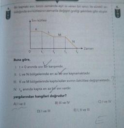 Bir kaptaki sivi, birim zamanda eşit isi veren bir isitici ile sürekli ise
tıldığında sıvı kütlesinin zamanla değişim grafiği şekildeki gibi oluyor.
0
Sivi kütlesi
K
t₁
L
M
Buna göre,
bir karışımdır.
1. t= 0 anında sıvı bir karışımdır.
D) I ve Ill
t
N
Zaman
II. L ve N bölgelerinde en az bir sıvı kaynamaktadır.
III. K ve M bölgelerinde kapta kalan sıvının özkütlesi değişmektedir.
IV. 14
anında kapta en az bir sıvı vardır.
yargılarından hangileri doğrudur?
A) I ve II
B) IIl ve IV
E) I, II ve Ill
C) I ve IV