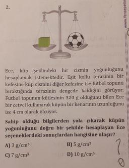 2.
www.fensepetin
yoğunluğunu
Ece, küp şeklindeki bir cismin
hesaplamak istemektedir. Eşit kollu terazinin bir
kefesine küp cismini diğer kefesine ise futbol topunu
bıraktığında terazinin dengede kaldığını görüyor.
Futbol topunun kütlesinin 320 g olduğunu bilen Ece
bir cetvel kullanarak küpün bir kenarının uzunluğunu
ise 4 cm olarak ölçüyor.
Sahip olduğu bilgilerden yola çıkarak küpün
yoğunluğunu doğru bir şekilde hesaplayan Ece
seçeneklerdeki sonuçlardan hangisine ulaşır?
A) 3 g/cm³
B) 5 g/cm³
?
C) 7 g/cm³
(D) 10 g/cm³