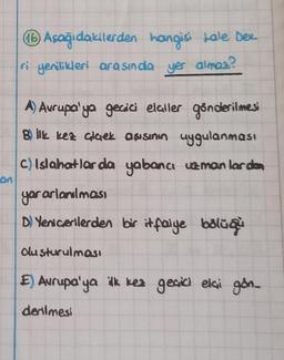 16 Aşağıdakilerden hangisi Lale Dex
ri yenilikleri arasında yer almas?
A) Avrupa'ya gecici elaller gönderilmesi
Blk kez alaek aşısının uygulanması
C) Islahatlar da yabancı uzmanlardan
On
yararlanılması
D) Yenicerilerden bir itfaiye bölüğü
Oluşturulması
E) Avrupa'ya ilk kez geçid elçi gön_
denilmesi