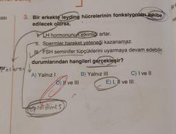 asi
3. Bir erkekte leyding hücrelerinin fonksiyonları inhibe
edilecek olursa,
Helferon
LH hormonunun etkinliği artar.
l. Spermler hareket yeteneği kazanamaz.
FSH seminifer tüpçüklerini uyarmaya devam edebilir.
durumlarından hangileri gerçekleşir?
A) Yalnız I
D) II ve III
Reproi dimis
B) Yalnız III
C) I ve II
E) I, II ve III
Bir k