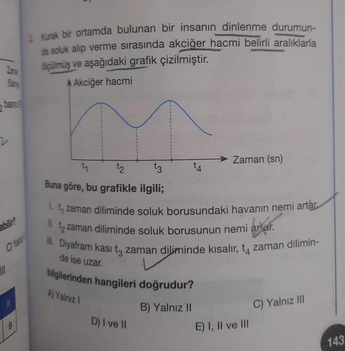 basing P
2
Zame
(Samve
v
abilir?
C) Yan
III
B
2 Kurak bir ortamda bulunan bir insanın dinlenme durumun-
da soluk alıp verme sırasında akciğer hacmi belirli aralıklarla
ölçülmüş ve aşağıdaki grafik çizilmiştir.
A Akciğer hacmi
tq
t2
t3
Buna göre, bu grafikl