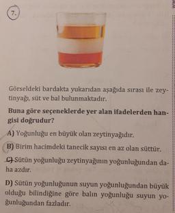 7.
Görseldeki bardakta yukarıdan aşağıda sırası ile zey-
tinyağı, süt ve bal bulunmaktadır.
Buna göre seçeneklerde yer alan ifadelerden han-
gisi doğrudur?
A) Yoğunluğu en büyük olan zeytinyağıdır.
B) Birim hacimdeki tanecik sayısı en az olan süttür.
CSütün yoğunluğu zeytinyağının yoğunluğundan da-
ha azdır.
D) Sütün yoğunluğunun suyun yoğunluğundan büyük
olduğu bilindiğine göre balın yoğunluğu suyun yo-
ğunluğundan fazladır.
MM