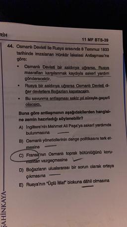 RİH
ŞAHİNKAYA-
11 MF BTS-39
44. Osmanlı Devleti ile Rusya arasında 8 Temmuz 1833
tarihinde imzalanan Hünkår Iskelesi Antlaşması'na
göre:
Osmanlı Devleti bir saldırıya uğrarsa, Rusya
masrafları karşılanmak kaydıyla askerî yardım
gönderecektir.
Rusya bir saldırıya uğrarsa Osmanlı Devleti di-
ğer devletlere Boğazları kapatacaktı.
Bu savunma antlaşması sekiz yıl süreyle geçerli
en olacaktı.
0
Buna göre antlaşmanın aşağıdakilerden hangisi-
ne zemin hazırladığı söylenebilir?
A) Ingiltere'nin Mehmet Ali Paşa'ya askerî yardımda
bulunmasına
B) Osmanlı yöneticilerinin denge politikasını terk et-
mesine
C) Fransa'nın Osmanlı toprak bütünlüğünü koru-
maktan vazgeçmesine
D) Boğazların uluslararası bir sorun olarak ortaya
çıkmasına
E) Rusya'nın “Üçlü İtilaf" blokuna dâhil olmasına