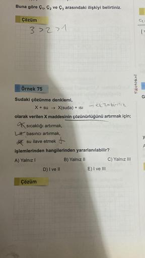 Buna göre C₁, C2 ve Ç3 arasındaki ilişkiyi belirtiniz.
Çözüm
3>2>1
Örnek 75 olie
Sudaki çözünme denklemi,
ekzotermik
S.0 (A
813
2018
olarak verilen X maddesinin çözünürlüğünü artırmak için;
X + su → X(suda) + isi
sıcaklığı artırmak,
LH basıncı artırmak,
su