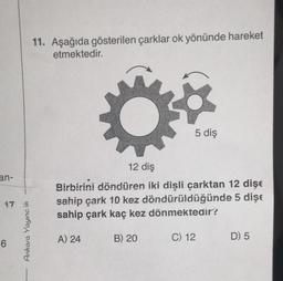 an-
17
6
Ankara Yayıncılık
11. Aşağıda gösterilen çarklar ok yönünde hareket
etmektedir.
12 diş
Birbirini döndüren iki dişli çarktan 12 dişe
sahip çark 10 kez döndürüldüğünde 5 dişe
sahip çark kaç kez dönmektedir?
A) 24
5 diş
B) 20
C) 12
D) 5