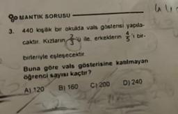 go MANTIK SORUSU
3. 440 kişilik bir okulda vals göstensi yapıla-
40
caktır. Kızların ile, erkeklerini
'i bir-
birleriyle eşleşecektir.
Buna göre vals gösterisine katılmayan
öğrenci sayısı kaçtır?
A) 120
B) 160
C) 200 D) 240