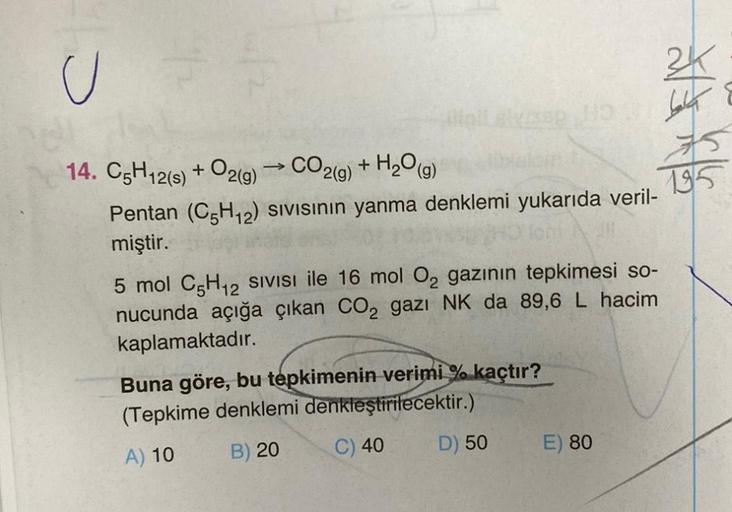 U
25
14. C5H12(s) + O2(g) → CO2(g) + H₂O(g)
Pentan (C5H₁2) SIVISının yanma denklemi yukarıda veril-
miştir.
5 mol C5H₁2 SIVISI ile 16 mol O₂ gazının tepkimesi so-
nucunda açığa çıkan CO₂ gazı NK da 89,6 L hacim
kaplamaktadır.
Buna göre, bu tepkimenin verim