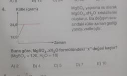 4. Kütle (gram)
L
24,6
12,0
Zaman
MgSO4 yapısına su alarak
MgSO4 xH₂O kristallerini
oluşturur. Bu değişim sıra-
sındaki kütle-zaman grafiği
yanda verilmiştir.
Buna göre, MgSO4.XH₂O formülündeki "x" değeri kaçtır?
(MgSO4 = 120, H₂O = 18)
A) 2
B) 4
C) 5
D) 7 E) 10