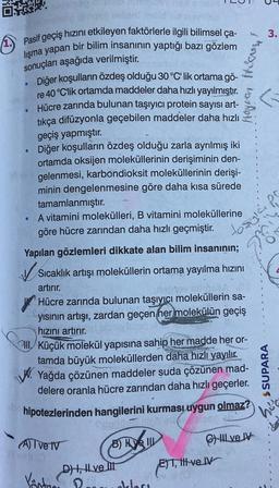 Pasif geçiş hızını etkileyen faktörlerle ilgili bilimsel ça-
lışma yapan bir bilim insanının yaptığı bazı gözlem
sonuçları aşağıda verilmiştir.
Diğer koşulların özdeş olduğu 30 °C' lik ortama gö-
re 40 °C'lik ortamda maddeler daha hızlı yayılmıştır.
Hücre zarında bulunan taşıyıcı protein sayısı art-
tıkça difüzyonla geçebilen maddeler daha hızlı
geçiş yapmıştır.
Diğer koşulların özdeş olduğu zarla ayrılmış iki
ortamda oksijen moleküllerinin derişiminin den-
gelenmesi, karbondioksit moleküllerinin derişi-
minin dengelenmesine göre daha kısa sürede
tamamlanmıştır.
A vitamini molekülleri, B vitamini moleküllerine
göre hücre zarından daha hızlı geçmiştir.
to sy
●
●
●
●
Yapılan gözlemleri dikkate alan bilim insanının;
✓Sıcaklık artışı moleküllerin ortama yayılma hızını
artırır.
Hücre zarında bulunan taşıyıcı moleküllerin sa-
yısının artışı, zardan geçen her molekülün geçiş
hızını artırır.
IV.
Oll Küçük molekül yapısına sahip her madde her or-
tamda büyük moleküllerden daha hızlı yayılır.
Yağda çözünen maddeler şuda çözünen mad-
delere oranla hücre zarından daha hızlı geçerler.
hipotezlerinden hangilerini kurması uygun olmaz?
(A) I ve IV
B) HIL
D), ve Ill
Köstas?
Hojian thieves
deklars
E)T, tt-ve IV
ET
ve V
5
3.
$SUPARA
LIRE
1
1