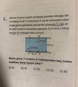 6. Akıntı hızının sabit ve kıyıya paralel olduğu bir
ırmakta X ve Y motorları K ve M noktalarından
suya göre şekildeki yönlerde sırasıyla 5 m/s ve
8 m/s hızlarla harekete geçiyor. X motoru karşı
kıyıya M noktasından çıkıyor.
L
M
X
Y
5 m/s
8 m/s
K 16 m N
Kıyı
40 m
Kıyı
Buha göre, Y motoru K noktasından kaç metre
uzaktan karşı kıyıya çıkar?
A) 10
B) 16 C) 20
D) 26
E) 30