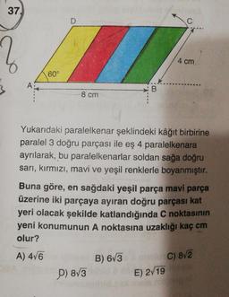 37.
A
60°
D
8 cm
D) 8√3
B
B) 6√3
C
Yukarıdaki paralelkenar şeklindeki kâğıt birbirine
paralel 3 doğru parçası ile eş 4 paralelkenara
ayrılarak, bu paralelkenarlar soldan sağa doğru
sarı, kırmızı, mavi ve yeşil renklerle boyanmıştır.
Buna göre, en sağdaki yeşil parça mavi parça
üzerine iki parçaya ayıran doğru parçası kat
yeri olacak şekilde katlandığında C noktasının
yeni konumunun A noktasına uzaklığı kaç cm
olur?
A) 4√6
4 cm
AC) 8√2
E) 2√19