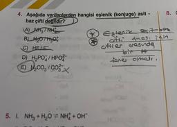 4. Aşağıda verilenlerden hangisi eşlenik (konjuge) asit -
baz çifti değildir?
A) NH 1 NH
B) ₂0H30
C) HE/E
D) H₂PO4/HPO
E) H₂CO/CO
X
5. I. NH3 + H₂O NH + OH
8. C
Estenik asit bez
cifti oması için
ciftler arasında
tanks olmadı.