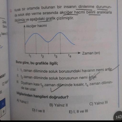 Zame
San
basin
abilir?
|||
B
2 Kurak bir ortamda bulunan bir insanın dinlenme durumun-
da soluk alıp verme sırasında akciğer hacmi belirli aralıklarla
ölçülmüş ve aşağıdaki grafik çizilmiştir.
A Akciğer hacmi
1₁
t2
t3
Buna göre, bu grafikle ilgili;
1.
zama