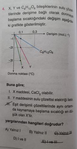 4. X, Y ve C6H12O6 bileşiklerinin sulu çözel-
tilerinde derişime bağlı olarak donmaya
başlama sıcaklığındaki değişim aşağıda
ki grafikte gösterilmiştir.
0,1
0,3
T
-2t
-3t
X Y
Donma noktası (°C)
Derişim (mol.L-1)
C6H12O6
Buna göre;
1. X maddesi, CaCl₂ olabilir.
II. Y maddesinin sulu çözeltisi elektriği iletir.
H. Eşit derişimli çözeltilerinde aynı ortam-
da kaynamaya başlama sıcaklığı en dü-
şük olan X'tir.
yargılarından hangileri doğrudur?
A) Yalnız I B) Yalnız II
D) I ve II
G) Yalnız III
E) I ve !!!