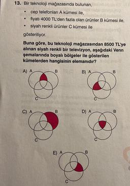 13. Bir teknoloji mağazasında bulunan,
cep telefonları A kümesi ile,
fiyatı 4000 TL'den fazla olan ürünler B kümesi ile,
siyah renkli ürünler C kümesi ile
gösteriliyor.
●
●
Buna göre, bu teknoloji mağazasından 8500 TL'ye
alınan siyah renkli bir televizyon, aşağıdaki Venn
şemalarında boyalı bölgeler ile gösterilen
kümelerden hangisinin elemanıdır?
A) A
B) A
C) A
B
B
E) A
D) A
B
B
B