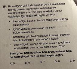 15. Bir saatçinin vitrininde bulunan 30 kol saatinin her
birinde pusula, kronometre ve basınçölçer
özelliklerinden en az biri bulunmaktadır. Bu kol
saatleriyle ilgili aşağıdaki bilgiler veriliyor.
●
●
Basınçölçer bulunan her kol saatinde pusula da
bulunmaktadır.
İçinde yalnızca pusula olan kol saati loob
bulunmamaktadır.
Kronometresi olan kol saatlerinin sayısı, pusulası
olan kol saatlerinin sayısından 5 fazladır.
Basınçölçeri bulunan kol saati sayısı 13, yalnızca
kronometresi bulunan kol saati sayısı 10'dur.
Buna göre, hem pusulası, hem kronometresi, hem
de basınçölçeri olan kol saati sayısı kaçtır?
A) 5
B) 6
C) 7
D) 8
E) 9