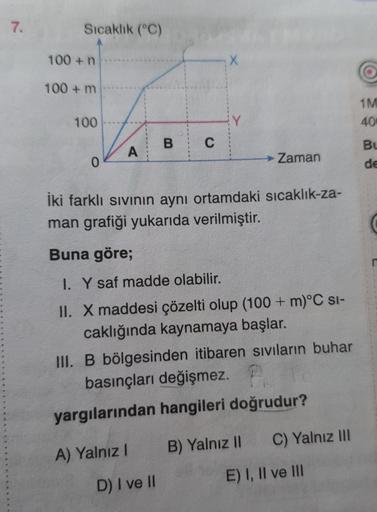 7.
Sıcaklık (°C)
100+ n
100+ m
100
0
A
B C
A) Yalnız I
X
İki farklı sıvının aynı ortamdaki sıcaklık-za-
man grafiği yukarıda verilmiştir.
D) I ve II
Buna göre;
I. Y saf madde olabilir.
II. X maddesi çözelti olup (100+ m)°C SI-
caklığında kaynamaya başlar.