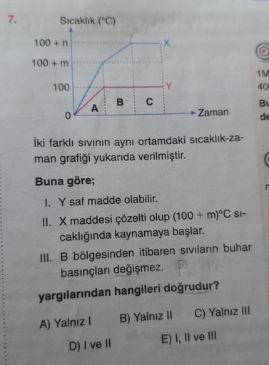 7.
Sıcaklık (°C)
100+ n
100+ m
100
0
A
B C
A) Yalnız I
X
İki farklı sıvının aynı ortamdaki sıcaklık-za-
man grafiği yukarıda verilmiştir.
D) I ve II
Buna göre;
I. Y saf madde olabilir.
II. X maddesi çözelti olup (100+ m)°C SI-
caklığında kaynamaya başlar.
