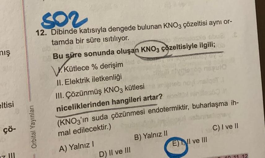 nış
eltisi
çö-
802
12. Dibinde katısıyla dengede bulunan KNO3 çözeltisi aynı or-
tamda bir süre ısıtılıyor.
u
abud
Bu süre sonunda oluşan KNO3 çözeltisiyle ilgili;
V.Kütlece % derişim
II. Elektrik iletkenliği
Orbital Yayınları
III. Çözünmüş KNO3 kütlesi
ni