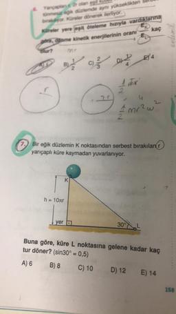 Yançaplan
olan egit
tünmesiz eğik düzlemde aynı yükseklikten
brakiyor. Küreler dönerek ilerliyor.
Küreler yere jepit öteleme hızıyla vardıklarına
FK
pers, diame kinetik enerjilerinin oranı
E
olur?
B92
h = 10лr
yer
C) DE4
K
N/
NA
4
tmr²w²
2
7.
7. Bir eğik düzlemin K noktasından serbest bırakılan r
yarıçaplı küre kaymadan yuvarlanıyor.
For
kaç
30°
D) 12
Buna göre, küre L noktasına gelene kadar kaç
tur döner? (sin30° = 0,5)
A) 6
B) 8
C) 10
E) 14
endemik
158